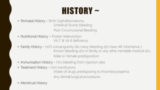 HISTORY ~
• Perinatal History – Birth Cephalhematoma
Umbilical Stump bleeding
Post-Circumcisional Bleeding
• Nutritional History – Protein Malnutrition
Vit C & Vit K deficiency
• Family History – H/O consanguinity (As many bleeding d/o have AR inheritance )
Known bleeding d/o in family or any other heritable medical d/o.
Male or Female predisposition
• Immunisation History – H/o bleeding from injection sites
• Treatment History – H/o transfusions
Intake of drugs predisposing to thrombocytopenia
Any dental/surgical procedures
• Menstrual History
 