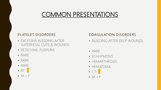 PL ATELET DISORDERS
• EXCESSIVE BLEEDING AFTER
SUPERFICIAL CUTS & WOUNDS
• PETECHIAE, PURPURA
• RARE
• RARE
• RARE
• BT
• M = F
COAGULATION DISORDERS
• BLEEDING AFTER DEEP WOUNDS
• RARE
• ECHHYMOSIS
• HEMARTHROSIS
• HEMATOMA
• CT
• M > F
COMMON PRESENTATIONS
 