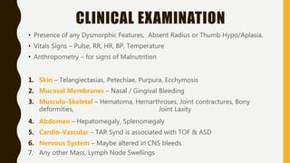 CLINICAL EXAMINATION
• Presence of any Dysmorphic Features, Absent Radius or Thumb Hypo/Aplasia.
• Vitals Signs – Pulse, RR, HR, BP, Temperature
• Anthropometry – for signs of Malnutrition
1. Skin – Telangiectasias, Petechiae, Purpura, Ecchymosis
2. Mucosal Membranes – Nasal / Gingival Bleeding
3. Musculo-Skeletal – Hematoma, Hemarthroses, Joint contractures, Bony
deformities, Joint Laxity
4. Abdomen – Hepatomegaly, Splenomegaly
5. Cardio-Vascular – TAR Synd is associated with TOF & ASD
6. Nervous System – Maybe altered in CNS bleeds
7. Any other Mass, Lymph Node Swellings
 