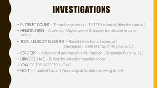 INVESTIGATIONS
• PLATELET COUNT – Thrombocytopenia ( ITP, TTP, Leukemia, Infective causes )
• HEMOGLOBIN – Anaemia ( Maybe severe & require transfusion in some
cases )
• TOTAL LEUKOCYTE COUNT – Raised ( Infections, Leukemia )
Decreased ( Bone Marrow Infiltrative D/O )
• ESR / CRP – Indicative of any Vasculitis viz. Henoch – Schonlein Purpura, SLE
• URINE RE / ME – To look for bleeding manifestations
• XRAY OF THE AFFECTED JOINT
• NCCT – If patient has any Neurological Symptoms owing to ICH.
 