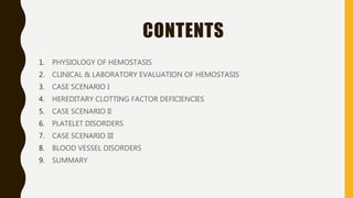 CONTENTS
1. PHYSIOLOGY OF HEMOSTASIS
2. CLINICAL & LABORATORY EVALUATION OF HEMOSTASIS
3. CASE SCENARIO I
4. HEREDITARY CLOTTING FACTOR DEFICIENCIES
5. CASE SCENARIO II
6. PLATELET DISORDERS
7. CASE SCENARIO III
8. BLOOD VESSEL DISORDERS
9. SUMMARY
 