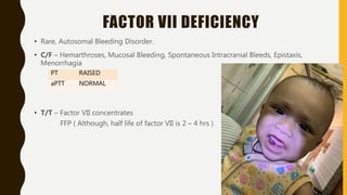 FACTOR VII DEFICIENCY
• Rare, Autosomal Bleeding Disorder.
• C/F – Hemarthroses, Mucosal Bleeding, Spontaneous Intracranial Bleeds, Epistaxis,
Menorrhagia
• T/T – Factor VII concentrates
FFP ( Although, half life of factor VII is 2 – 4 hrs )
PT RAISED
aPTT NORMAL
 