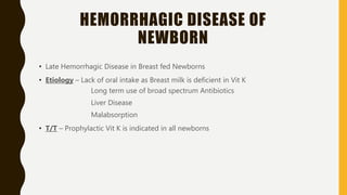 HEMORRHAGIC DISEASE OF
NEWBORN
• Late Hemorrhagic Disease in Breast fed Newborns
• Etiology – Lack of oral intake as Breast milk is deficient in Vit K
Long term use of broad spectrum Antibiotics
Liver Disease
Malabsorption
• T/T – Prophylactic Vit K is indicated in all newborns
 