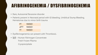 AFIBRINOGENEMIA / DYSFIBRINOGENEMIA
• Rare, Autosomal Recessive disorder
• Patients present in Neonatal period with GI bleeding, Umbilical Stump Bleeding,
Hematomas due to minor birth trauma
• Dysfibrinogenemia can present with Thrombosis.
• T/T – Human Fibrinogen Concentrate
Fresh Frozen Plasma
Cryoprecipitate
PT RAISED
aPTT RAISED
TT RAISED
 