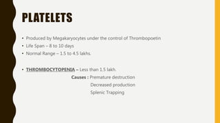 PLATELETS
• Produced by Megakaryocytes under the control of Thrombopoetin
• Life Span – 8 to 10 days
• Normal Range – 1.5 to 4.5 lakhs.
• THROMBOCYTOPENIA – Less than 1.5 lakh.
Causes : Premature destruction
Decreased production
Splenic Trapping
 
