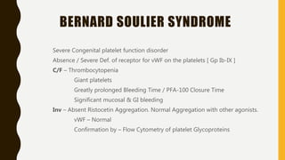 BERNARD SOULIER SYNDROME
Severe Congenital platelet function disorder
Absence / Severe Def. of receptor for vWF on the platelets [ Gp Ib-IX ]
C/F – Thrombocytopenia
Giant platelets
Greatly prolonged Bleeding Time / PFA-100 Closure Time
Significant mucosal & GI bleeding
Inv – Absent Ristocetin Aggregation. Normal Aggregation with other agonists.
vWF – Normal
Confirmation by – Flow Cytometry of platelet Glycoproteins
 