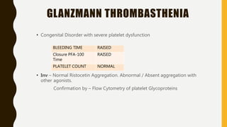 GLANZMANN THROMBASTHENIA
• Congenital Disorder with severe platelet dysfunction
• Inv – Normal Ristocetin Aggregation. Abnormal / Absent aggregation with
other agonists.
Confirmation by – Flow Cytometry of platelet Glycoproteins
BLEEDING TIME RAISED
Closure PFA-100
Time
RAISED
PLATELET COUNT NORMAL
 