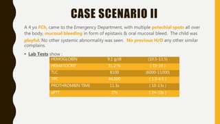 CASE SCENARIO II
A 4 yo FCh, came to the Emergency Department, with multiple petechial spots all over
the body, mucosal bleeding in form of epistaxis & oral mucosal bleed. The child was
playful. No other systemic abnormality was seen. No previous H/O any other similar
complains.
• Lab Tests show :
HEMOGLOBIN 9.1 g/dl (10.5-13.5)
HEMATOCRIT 31.2 % ( 33-39 )
TLC 8100 (6000-11000)
TPC 44,000 ( 1.5-4.5 )
PROTHROMBIN TIME 11.3s ( 10-13s )
aPTT 27s ( 24-33s )
 