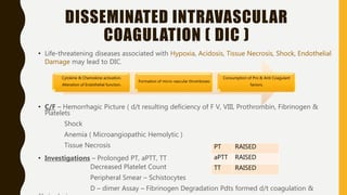 DISSEMINATED INTRAVASCULAR
COAGULATION ( DIC )
• Life-threatening diseases associated with Hypoxia, Acidosis, Tissue Necrosis, Shock, Endothelial
Damage may lead to DIC.
• C/F – Hemorrhagic Picture ( d/t resulting deficiency of F V, VIII, Prothrombin, Fibrinogen &
Platelets
Shock
Anemia ( Microangiopathic Hemolytic )
Tissue Necrosis
• Investigations – Prolonged PT, aPTT, TT
Decreased Platelet Count
Peripheral Smear – Schistocytes
D – dimer Assay – Fibrinogen Degradation Pdts formed d/t coagulation &
Cytokine & Chemokine activation.
Alteration of Endothelial function.
Formation of micro-vascular thromboses
Consumption of Pro & Anti Coagulant
factors.
PT RAISED
aPTT RAISED
TT RAISED
 