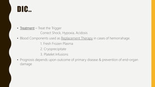 DIC..
• Treatment – Treat the Trigger
Correct Shock, Hypoxia, Acidosis
• Blood Components used as Replacement Therapy in cases of hemorrahage.
1. Fresh Frozen Plasma
2. Cryoprecipitate
3. Platelet Infusions
• Prognosis depends upon outcome of primary disease & prevention of end-organ
damage
 