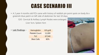 CASE SCENARIO III
• A 2 year 4 months old FCh came with history of reddish pin point spots on body & a
greenish blue patch on left side of abdomen for last 10 days.
O/E- Cervical & Axillary Lymph Nodes were enlarged.
Liver 5cm, Spleen 4cm
• Lab Findings – Hemoglobin 8.9 g/dl
Platelet Count 11,000
TLC 67,540
Blast Cells 80%
 