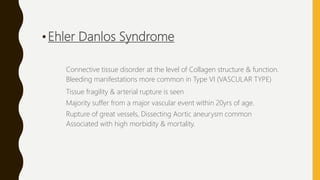 •Ehler Danlos Syndrome
Connective tissue disorder at the level of Collagen structure & function.
Bleeding manifestations more common in Type VI (VASCULAR TYPE)
Tissue fragility & arterial rupture is seen
Majority suffer from a major vascular event within 20yrs of age.
Rupture of great vessels, Dissecting Aortic aneurysm common
Associated with high morbidity & mortality.
 