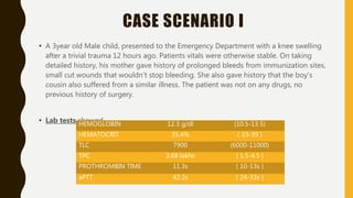 CASE SCENARIO I
• A 3year old Male child, presented to the Emergency Department with a knee swelling
after a trivial trauma 12 hours ago. Patients vitals were otherwise stable. On taking
detailed history, his mother gave history of prolonged bleeds from immunization sites,
small cut wounds that wouldn’t stop bleeding. She also gave history that the boy’s
cousin also suffered from a similar illness. The patient was not on any drugs, no
previous history of surgery.
• Lab tests showed -HEMOGLOBIN 12.3 g/dl (10.5-13.5)
HEMATOCRIT 35.4% ( 33-39 )
TLC 7900 (6000-11000)
TPC 3.68 lakhs ( 1.5-4.5 )
PROTHROMBIN TIME 11.3s ( 10-13s )
aPTT 42.2s ( 24-33s )
 