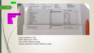 41
serum creatinine: 1.48
eGFR: 40ml/min/1.73m2
urea: within reference range
sodium, potassium: within reference range
case 2
urine R/E M/E
Protein2+
RBC-
WBC-
sugar-
 