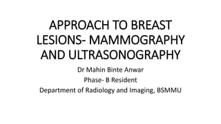 APPROACH TO BREAST
LESIONS- MAMMOGRAPHY
AND ULTRASONOGRAPHY
Dr Mahin Binte Anwar
Phase- B Resident
Department of Radiology and Imaging, BSMMU
 