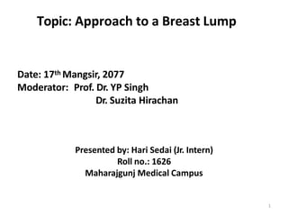 Topic: Approach to a Breast Lump
Date: 17th Mangsir, 2077
Moderator: Prof. Dr. YP Singh
Dr. Suzita Hirachan
1
Presented by: Hari Sedai (Jr. Intern)
Roll no.: 1626
Maharajgunj Medical Campus
 