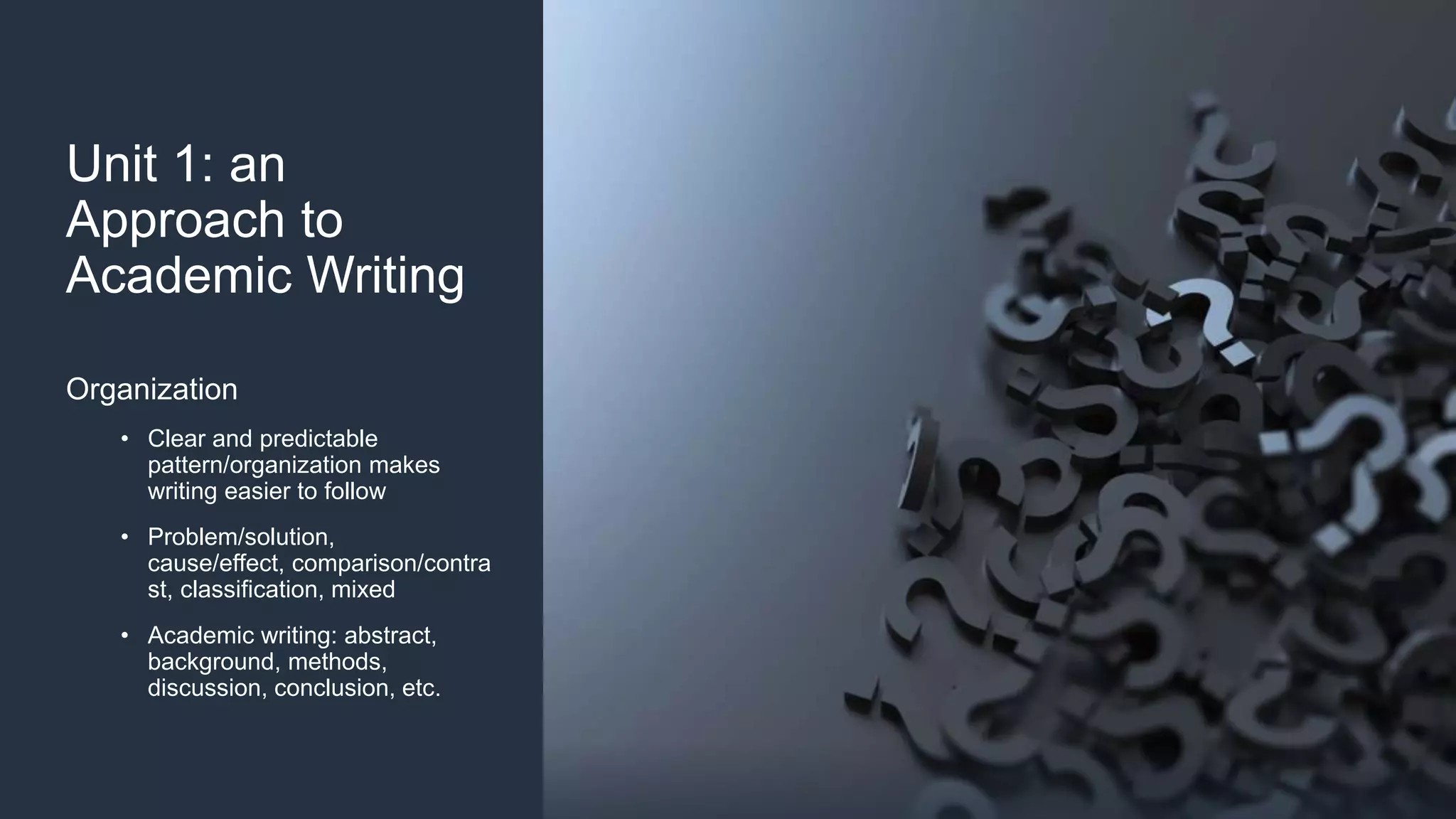 Unit 1: an
Approach to
Academic Writing
Organization
• Clear and predictable
pattern/organization makes
writing easier to follow
• Problem/solution,
cause/effect, comparison/contra
st, classification, mixed
• Academic writing: abstract,
background, methods,
discussion, conclusion, etc.
 