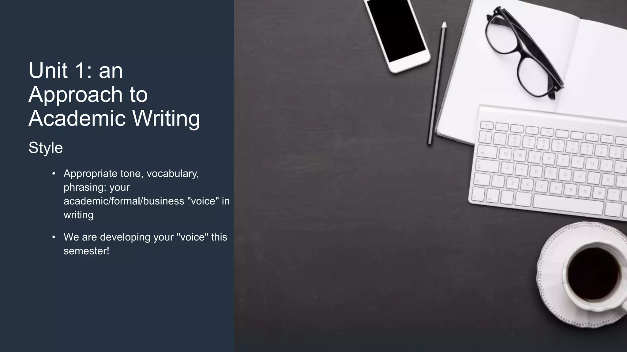 Unit 1: an
Approach to
Academic Writing
Style
• Appropriate tone, vocabulary,
phrasing: your
academic/formal/business "voice" in
writing
• We are developing your "voice" this
semester!
 