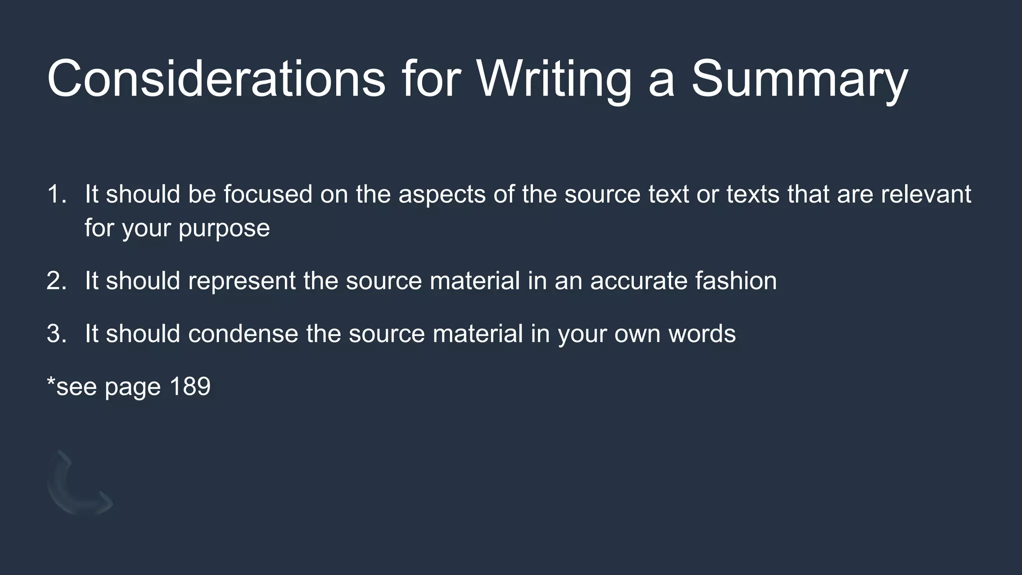 Considerations for Writing a Summary
1. It should be focused on the aspects of the source text or texts that are relevant
for your purpose
2. It should represent the source material in an accurate fashion
3. It should condense the source material in your own words
*see page 189
 