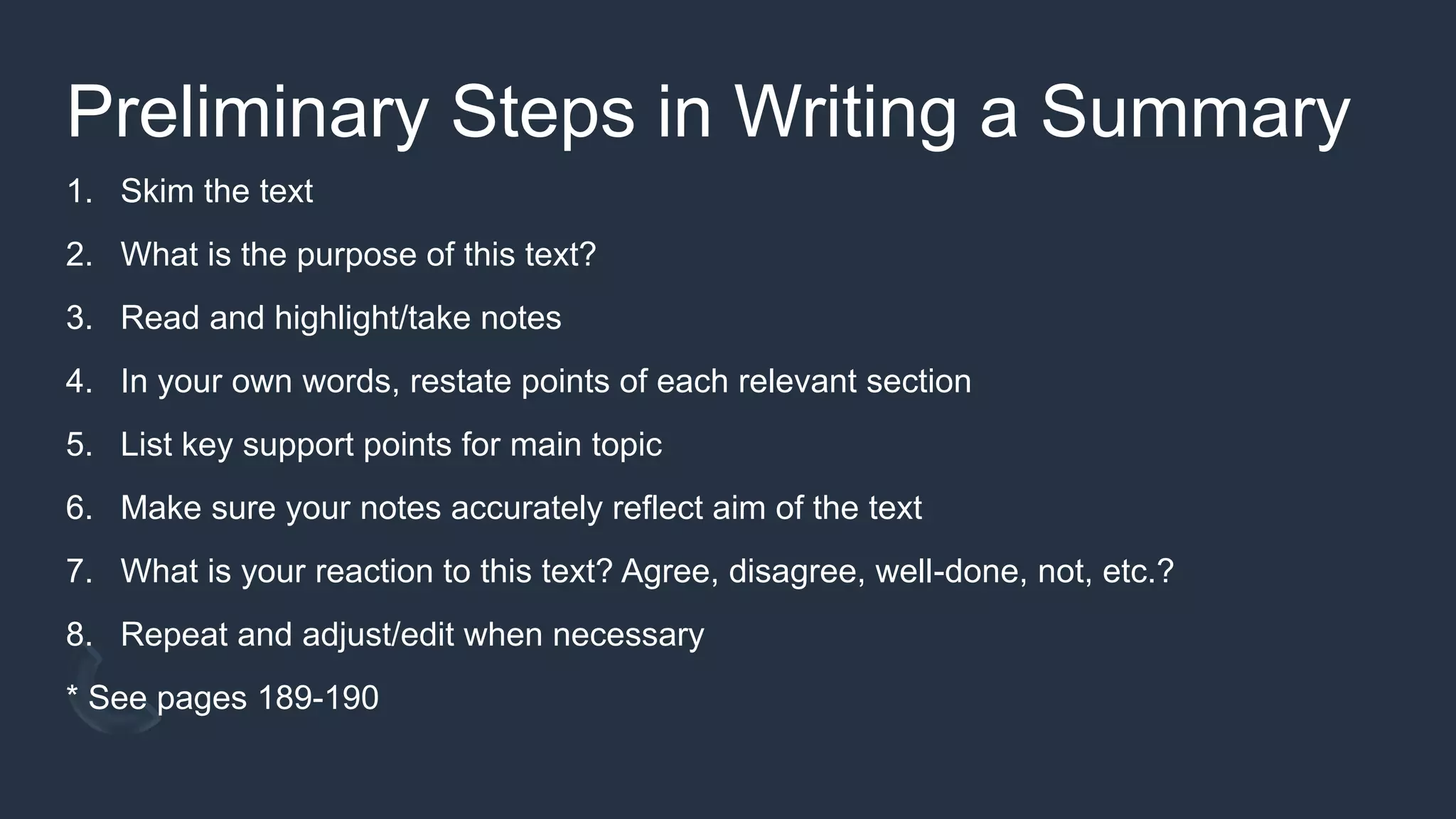 Preliminary Steps in Writing a Summary
1. Skim the text
2. What is the purpose of this text?
3. Read and highlight/take notes
4. In your own words, restate points of each relevant section
5. List key support points for main topic
6. Make sure your notes accurately reflect aim of the text
7. What is your reaction to this text? Agree, disagree, well-done, not, etc.?
8. Repeat and adjust/edit when necessary
* See pages 189-190
 