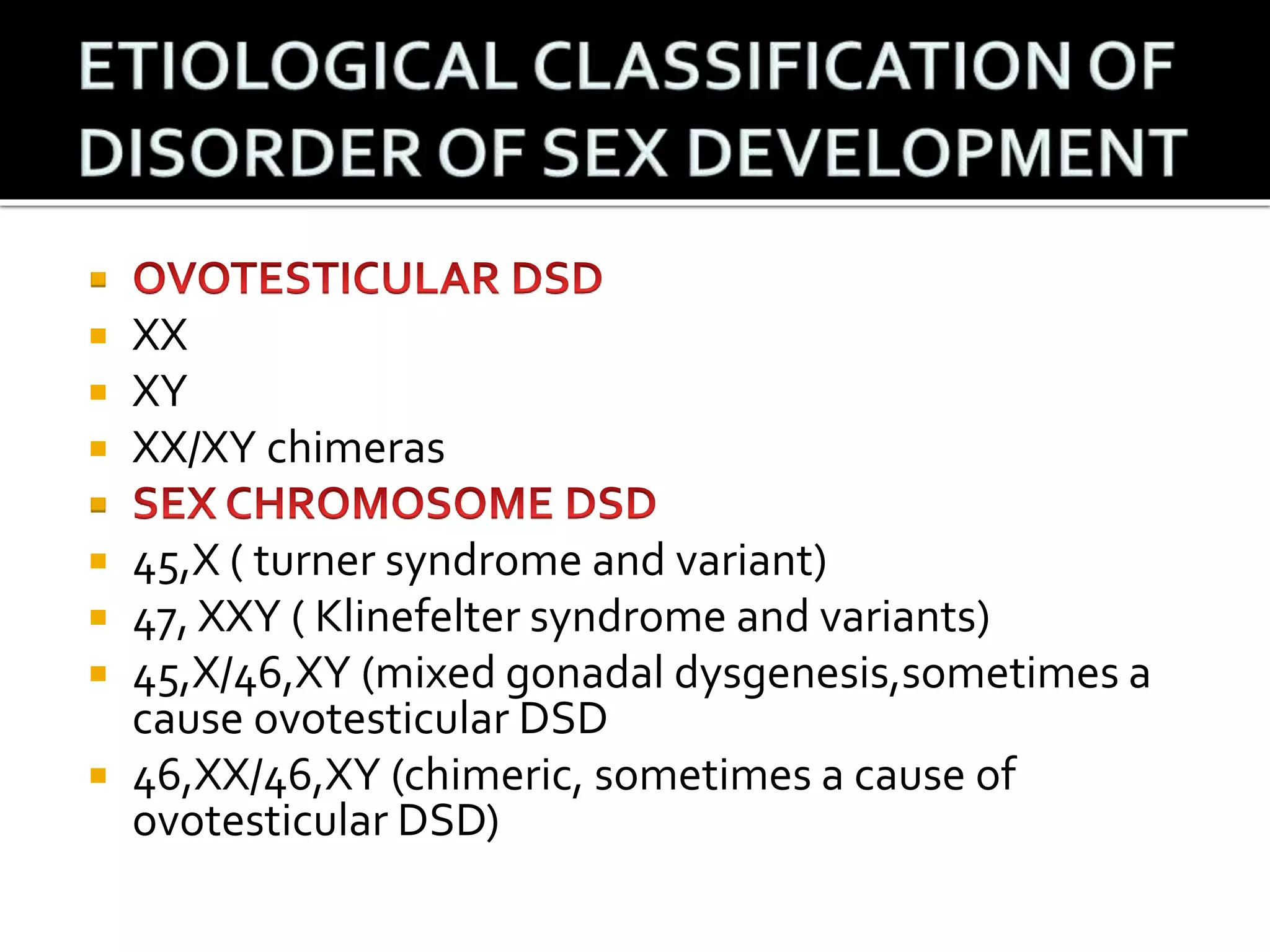  
 XX 
 XY 
 XX/XY chimeras 
 
 45,X ( turner syndrome and variant) 
 47, XXY ( Klinefelter syndrome and variants) 
 45,X/46,XY (mixed gonadal dysgenesis,sometimes a 
cause ovotesticular DSD 
 46,XX/46,XY (chimeric, sometimes a cause of 
ovotesticular DSD) 
 