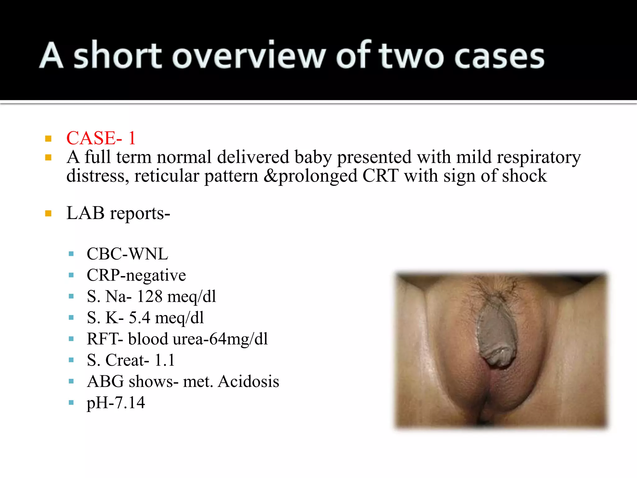  CASE- 1 
 A full term normal delivered baby presented with mild respiratory 
distress, reticular pattern &prolonged CRT with sign of shock 
 LAB reports- 
 CBC-WNL 
 CRP-negative 
 S. Na- 128 meq/dl 
 S. K- 5.4 meq/dl 
 RFT- blood urea-64mg/dl 
 S. Creat- 1.1 
 ABG shows- met. Acidosis 
 pH-7.14 
 
