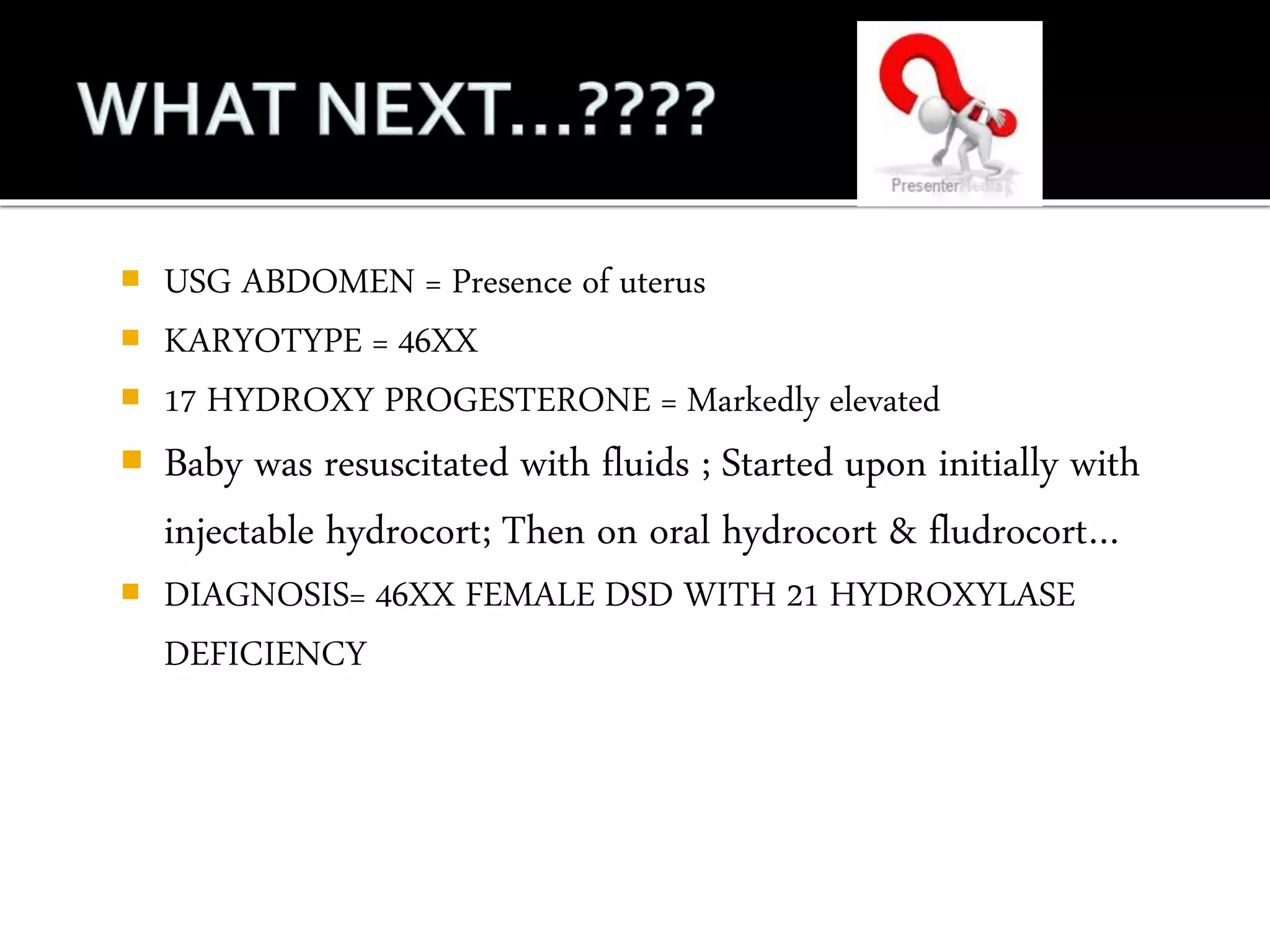  USG ABDOMEN = Presence of uterus 
 KARYOTYPE = 46XX 
 17 HYDROXY PROGESTERONE = Markedly elevated 
 Baby was resuscitated with fluids ; Started upon initially with 
injectable hydrocort; Then on oral hydrocort & fludrocort… 
 DIAGNOSIS= 46XX FEMALE DSD WITH 21 HYDROXYLASE 
DEFICIENCY 
 