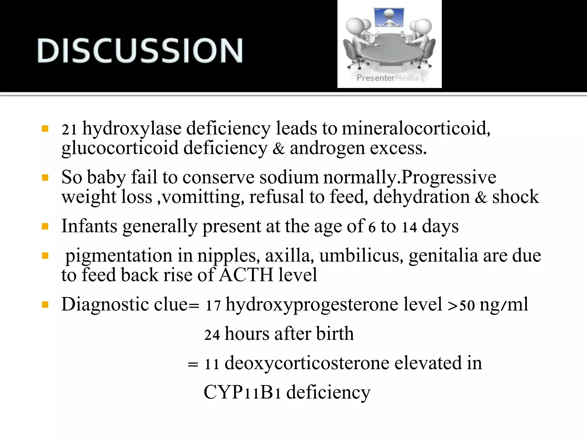  21 hydroxylase deficiency leads to mineralocorticoid, 
glucocorticoid deficiency & androgen excess. 
 So baby fail to conserve sodium normally.Progressive 
weight loss ,vomitting, refusal to feed, dehydration & shock 
 Infants generally present at the age of 6 to 14 days 
 pigmentation in nipples, axilla, umbilicus, genitalia are due 
to feed back rise of ACTH level 
 Diagnostic clue= 17 hydroxyprogesterone level >50 ng/ml 
24 hours after birth 
= 11 deoxycorticosterone elevated in 
CYP11B1 deficiency 
 