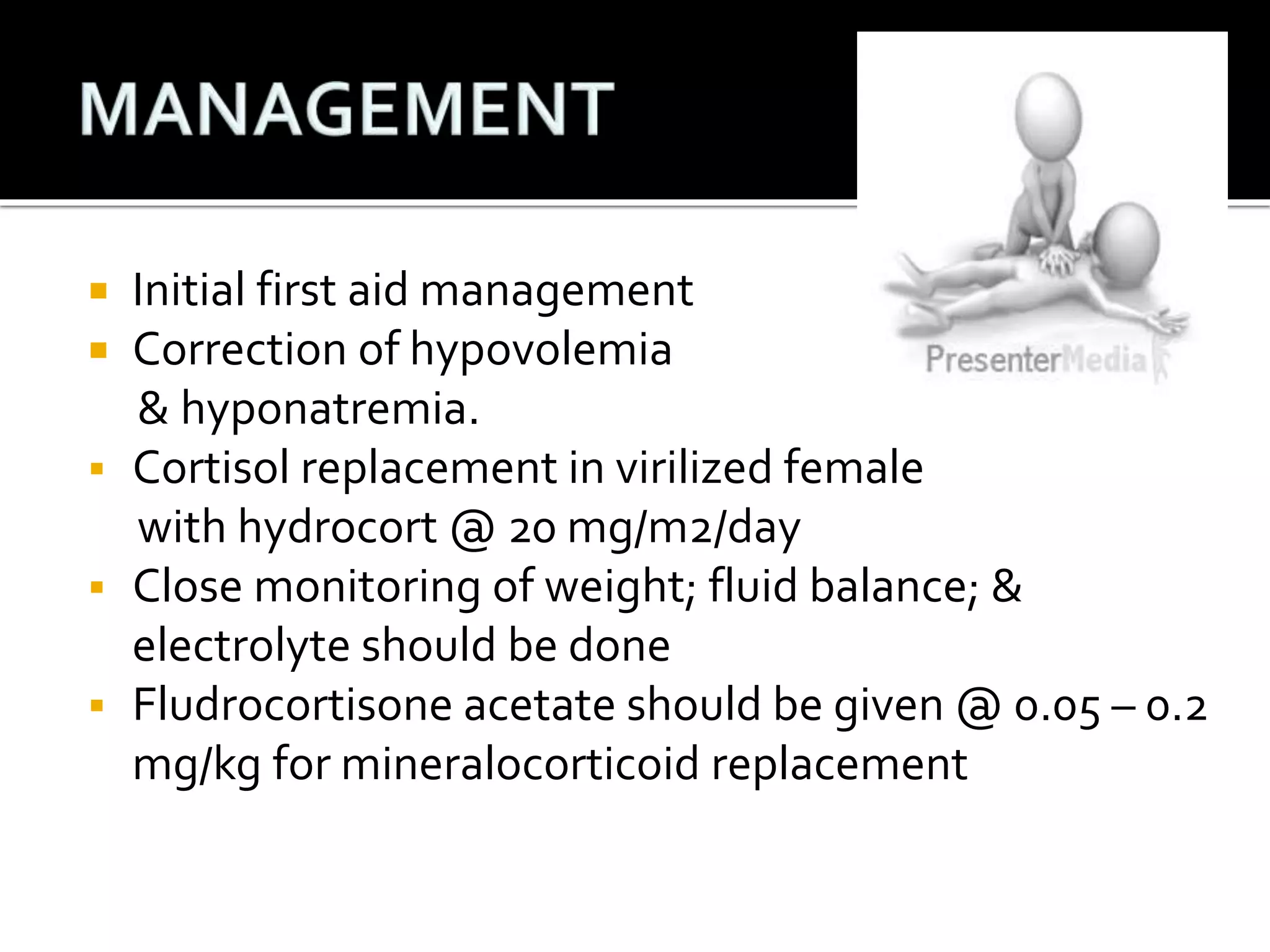  Initial first aid management 
 Correction of hypovolemia 
& hyponatremia. 
 Cortisol replacement in virilized female 
with hydrocort @ 20 mg/m2/day 
 Close monitoring of weight; fluid balance; & 
electrolyte should be done 
 Fludrocortisone acetate should be given @ 0.05 – 0.2 
mg/kg for mineralocorticoid replacement 
 