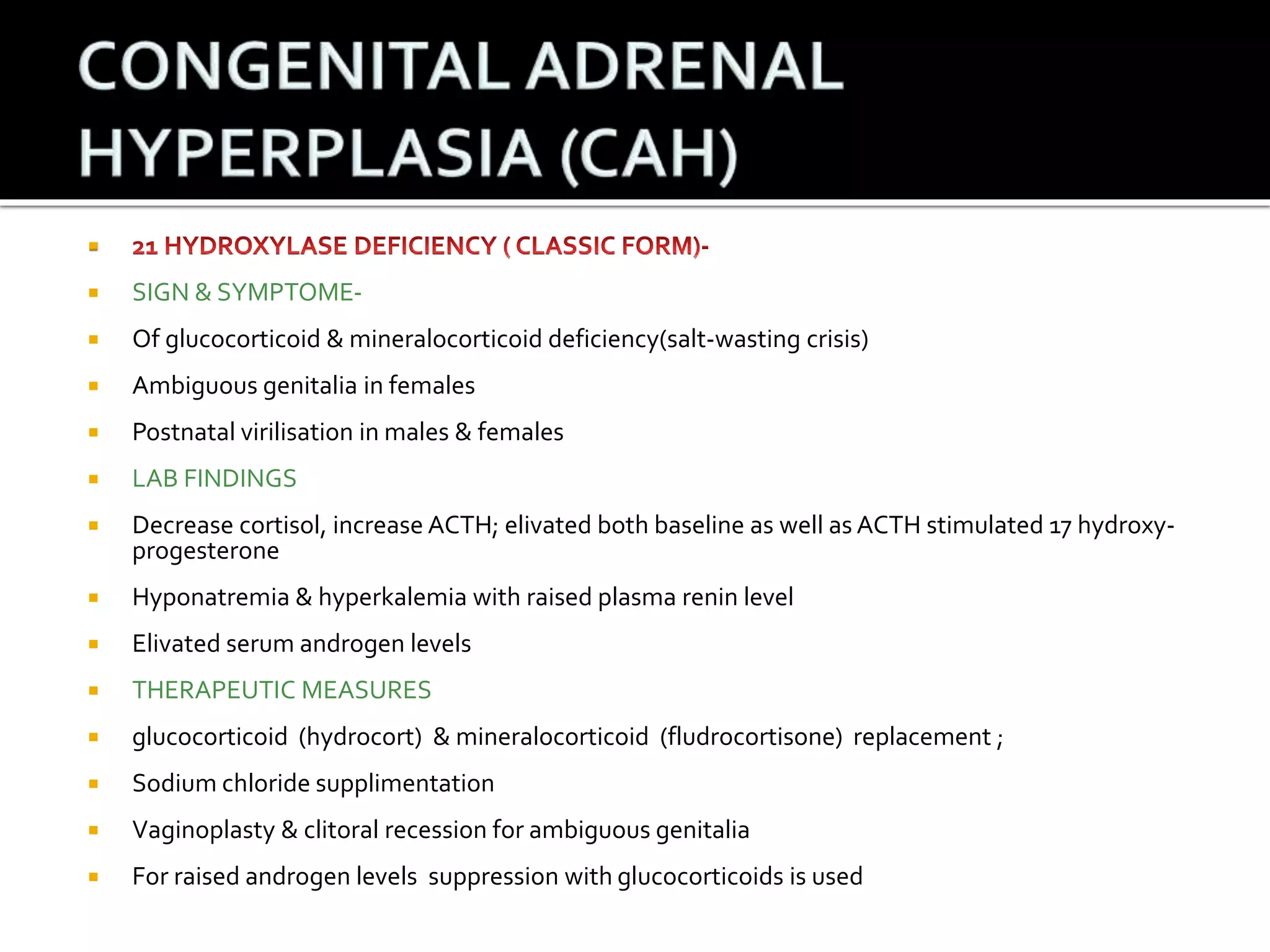  
 SIGN & SYMPTOME- 
 Of glucocorticoid & mineralocorticoid deficiency(salt-wasting crisis) 
 Ambiguous genitalia in females 
 Postnatal virilisation in males & females 
 LAB FINDINGS 
 Decrease cortisol, increase ACTH; elivated both baseline as well as ACTH stimulated 17 hydroxy-progesterone 
 Hyponatremia & hyperkalemia with raised plasma renin level 
 Elivated serum androgen levels 
 THERAPEUTIC MEASURES 
 glucocorticoid (hydrocort) & mineralocorticoid (fludrocortisone) replacement ; 
 Sodium chloride supplimentation 
 Vaginoplasty & clitoral recession for ambiguous genitalia 
 For raised androgen levels suppression with glucocorticoids is used 
 