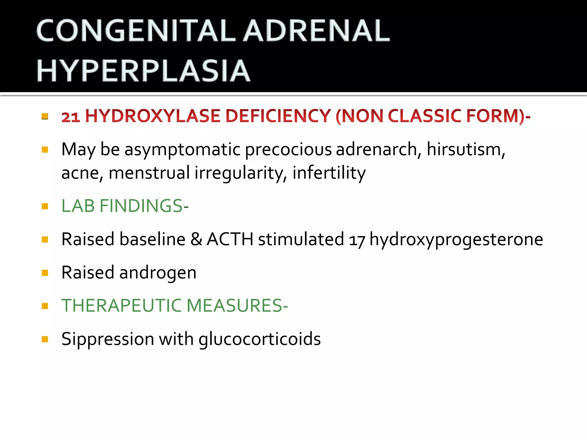 
 May be asymptomatic precocious adrenarch, hirsutism, 
acne, menstrual irregularity, infertility 
 LAB FINDINGS- 
 Raised baseline & ACTH stimulated 17 hydroxyprogesterone 
 Raised androgen 
 THERAPEUTIC MEASURES- 
 Sippression with glucocorticoids 
 
