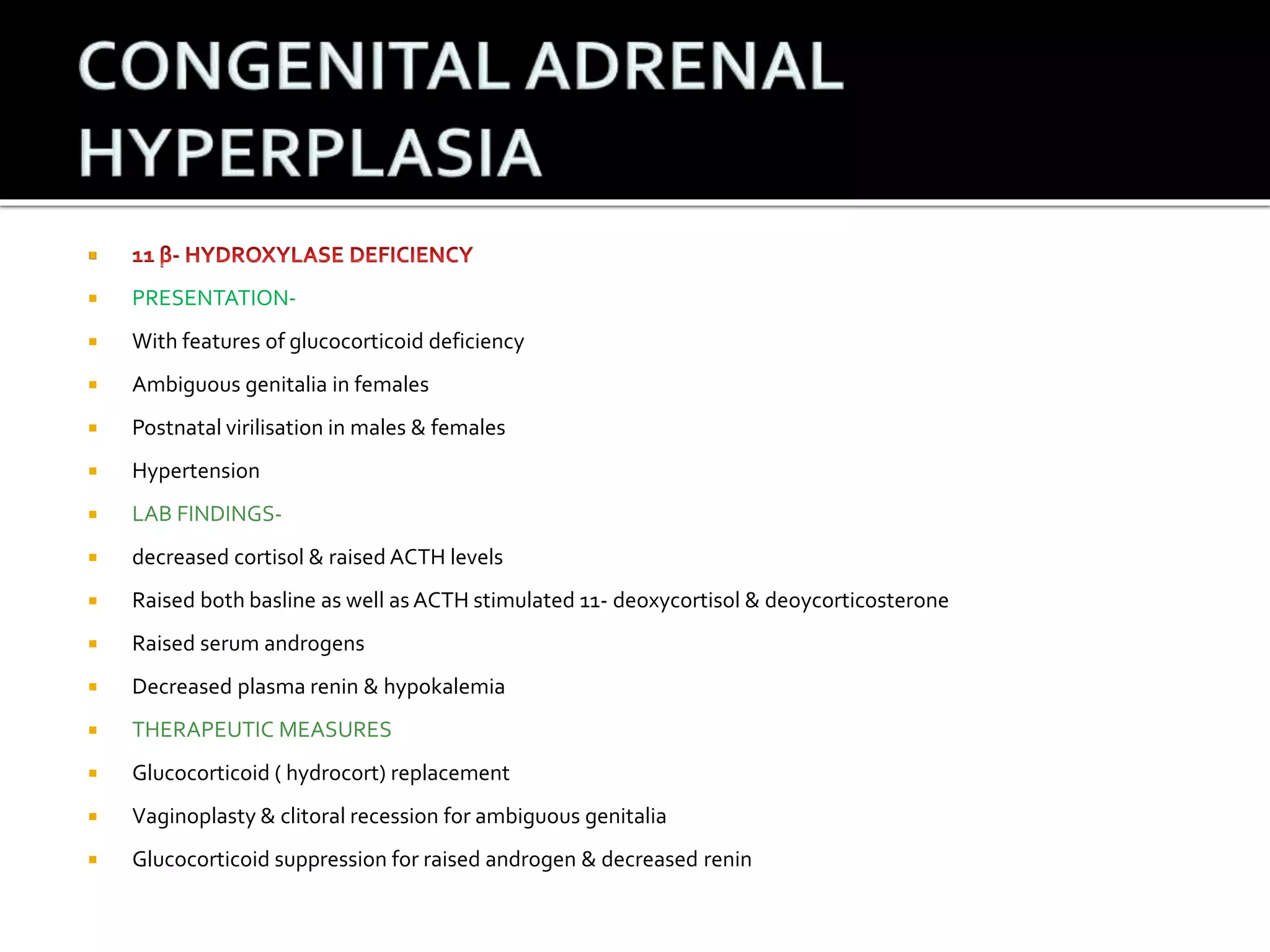  
 PRESENTATION- 
 With features of glucocorticoid deficiency 
 Ambiguous genitalia in females 
 Postnatal virilisation in males & females 
 Hypertension 
 LAB FINDINGS- 
 decreased cortisol & raised ACTH levels 
 Raised both basline as well as ACTH stimulated 11- deoxycortisol & deoycorticosterone 
 Raised serum androgens 
 Decreased plasma renin & hypokalemia 
 THERAPEUTIC MEASURES 
 Glucocorticoid ( hydrocort) replacement 
 Vaginoplasty & clitoral recession for ambiguous genitalia 
 Glucocorticoid suppression for raised androgen & decreased renin 
 