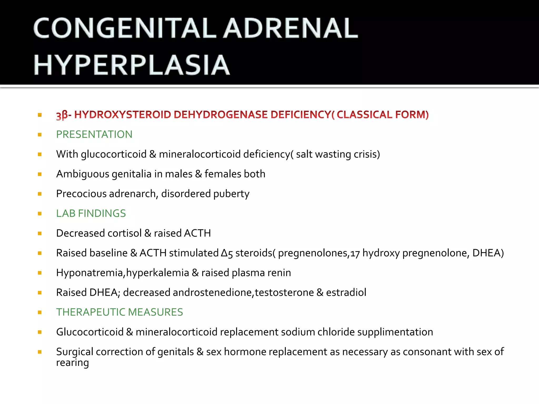  
 PRESENTATION 
 With glucocorticoid & mineralocorticoid deficiency( salt wasting crisis) 
 Ambiguous genitalia in males & females both 
 Precocious adrenarch, disordered puberty 
 LAB FINDINGS 
 Decreased cortisol & raised ACTH 
 Raised baseline & ACTH stimulated Δ5 steroids( pregnenolones,17 hydroxy pregnenolone, DHEA) 
 Hyponatremia,hyperkalemia & raised plasma renin 
 Raised DHEA; decreased androstenedione,testosterone & estradiol 
 THERAPEUTIC MEASURES 
 Glucocorticoid & mineralocorticoid replacement sodium chloride supplimentation 
 Surgical correction of genitals & sex hormone replacement as necessary as consonant with sex of 
rearing 
 