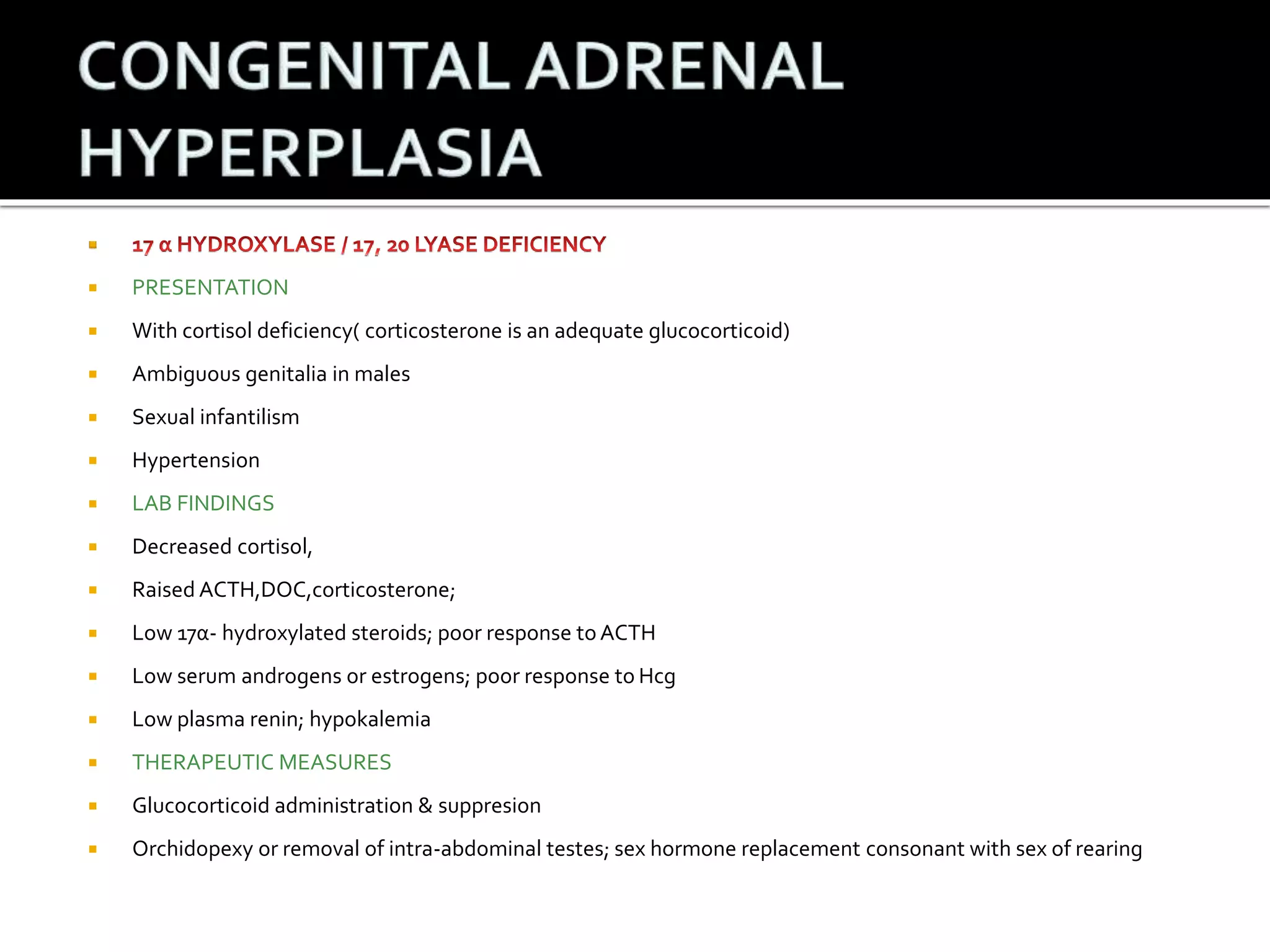  
 PRESENTATION 
 With cortisol deficiency( corticosterone is an adequate glucocorticoid) 
 Ambiguous genitalia in males 
 Sexual infantilism 
 Hypertension 
 LAB FINDINGS 
 Decreased cortisol, 
 Raised ACTH,DOC,corticosterone; 
 Low 17α- hydroxylated steroids; poor response to ACTH 
 Low serum androgens or estrogens; poor response to Hcg 
 Low plasma renin; hypokalemia 
 THERAPEUTIC MEASURES 
 Glucocorticoid administration & suppresion 
 Orchidopexy or removal of intra-abdominal testes; sex hormone replacement consonant with sex of rearing 
 