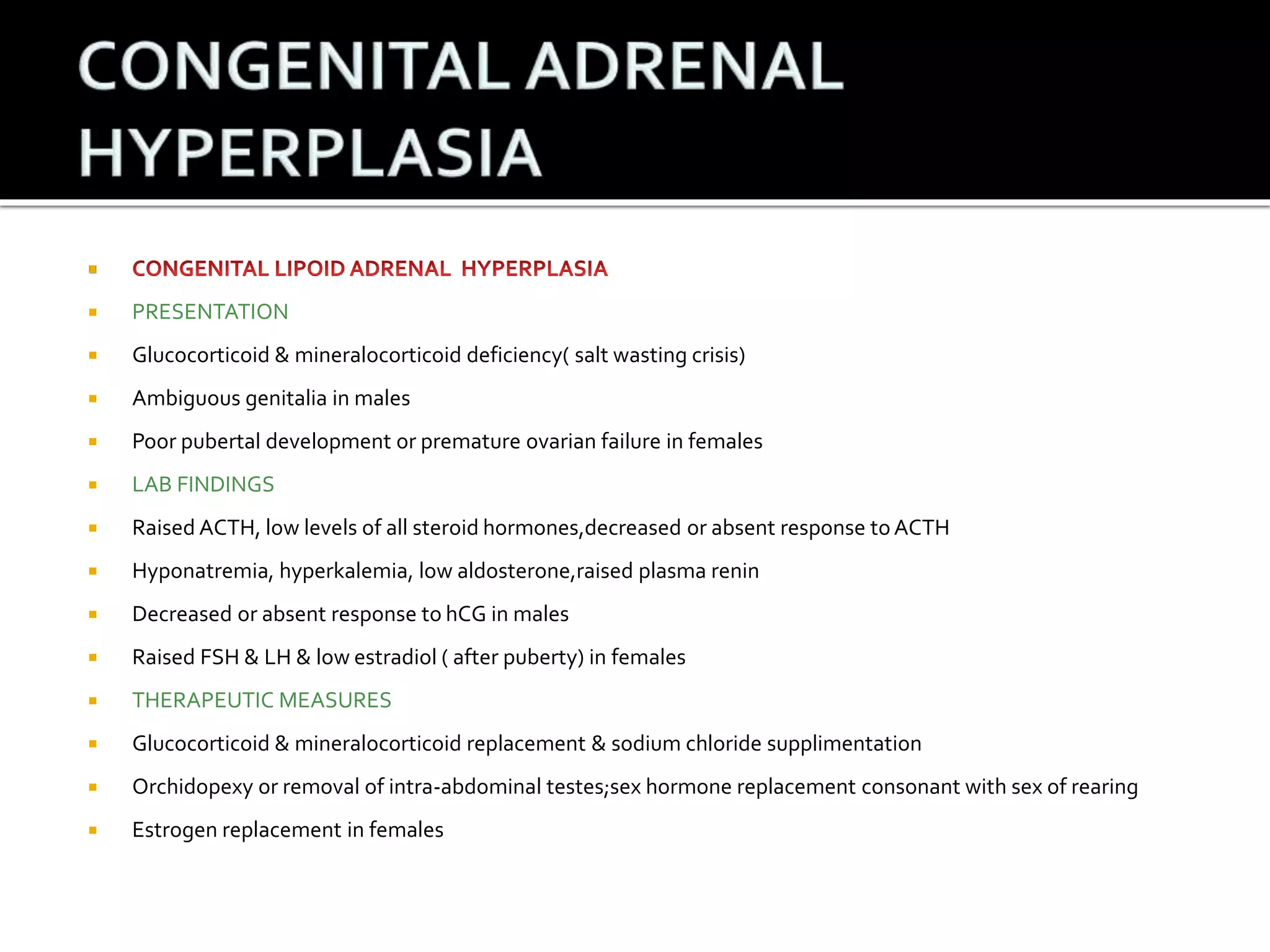  
 PRESENTATION 
 Glucocorticoid & mineralocorticoid deficiency( salt wasting crisis) 
 Ambiguous genitalia in males 
 Poor pubertal development or premature ovarian failure in females 
 LAB FINDINGS 
 Raised ACTH, low levels of all steroid hormones,decreased or absent response to ACTH 
 Hyponatremia, hyperkalemia, low aldosterone,raised plasma renin 
 Decreased or absent response to hCG in males 
 Raised FSH & LH & low estradiol ( after puberty) in females 
 THERAPEUTIC MEASURES 
 Glucocorticoid & mineralocorticoid replacement & sodium chloride supplimentation 
 Orchidopexy or removal of intra-abdominal testes;sex hormone replacement consonant with sex of rearing 
 Estrogen replacement in females 
 