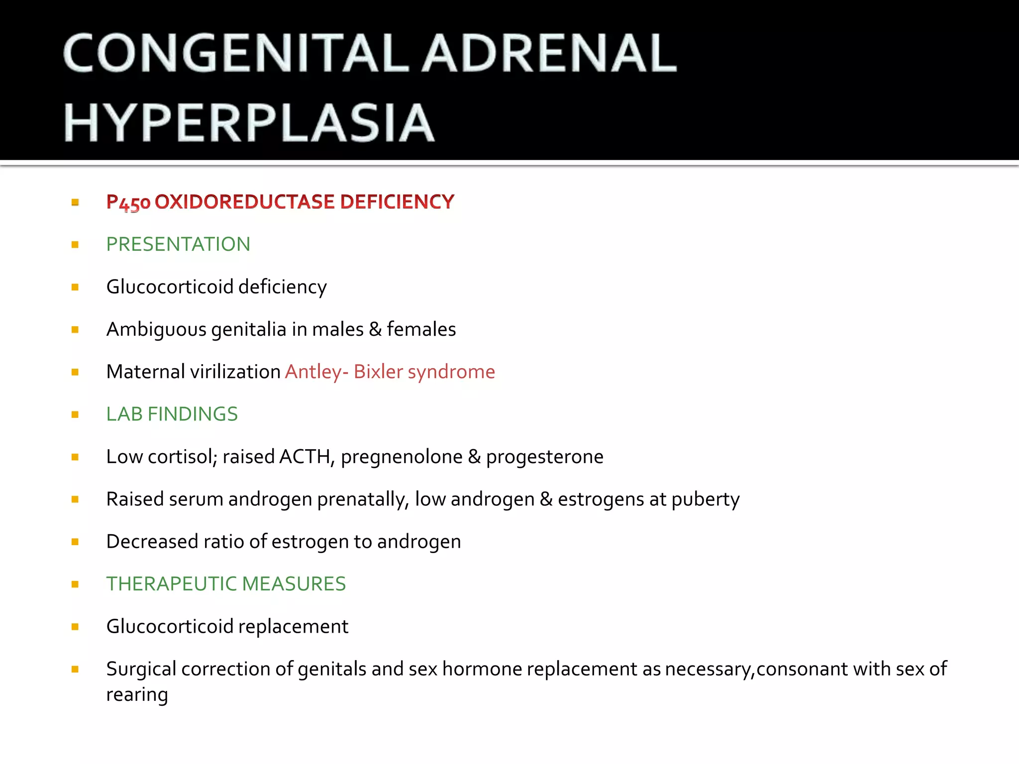  
 PRESENTATION 
 Glucocorticoid deficiency 
 Ambiguous genitalia in males & females 
 Maternal virilizationAntley- Bixler syndrome 
 LAB FINDINGS 
 Low cortisol; raised ACTH, pregnenolone & progesterone 
 Raised serum androgen prenatally, low androgen & estrogens at puberty 
 Decreased ratio of estrogen to androgen 
 THERAPEUTIC MEASURES 
 Glucocorticoid replacement 
 Surgical correction of genitals and sex hormone replacement as necessary,consonant with sex of 
rearing 
 