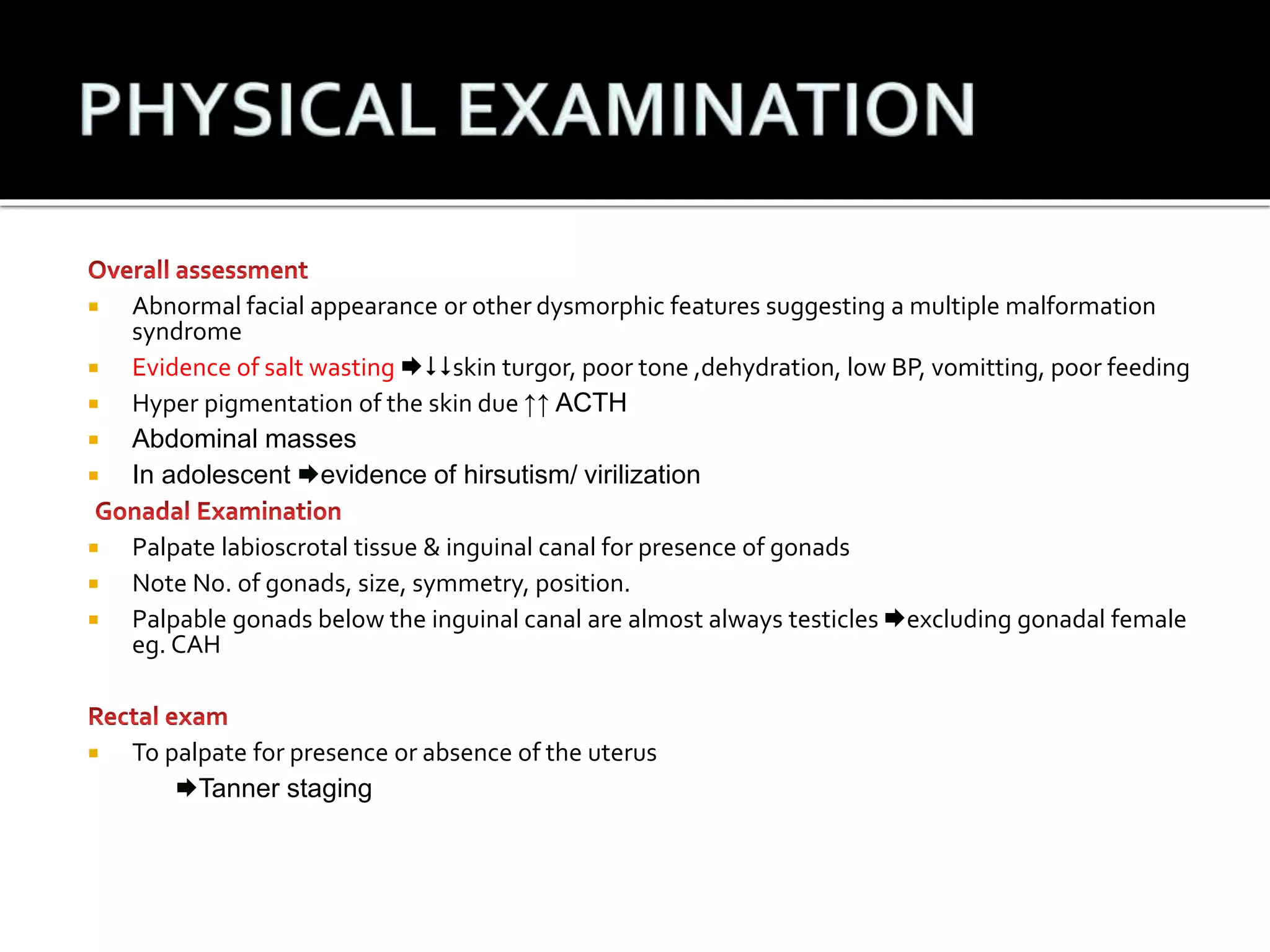  Abnormal facial appearance or other dysmorphic features suggesting a multiple malformation 
syndrome 
 Evidence of salt wasting skin turgor, poor tone ,dehydration, low BP, vomitting, poor feeding 
 Hyper pigmentation of the skin due ↑↑ ACTH 
 Abdominal masses 
 In adolescent evidence of hirsutism/ virilization 
 Palpate labioscrotal tissue & inguinal canal for presence of gonads 
 Note No. of gonads, size, symmetry, position. 
 Palpable gonads below the inguinal canal are almost always testicles excluding gonadal female 
eg. CAH 
 To palpate for presence or absence of the uterus 
Tanner staging 
 