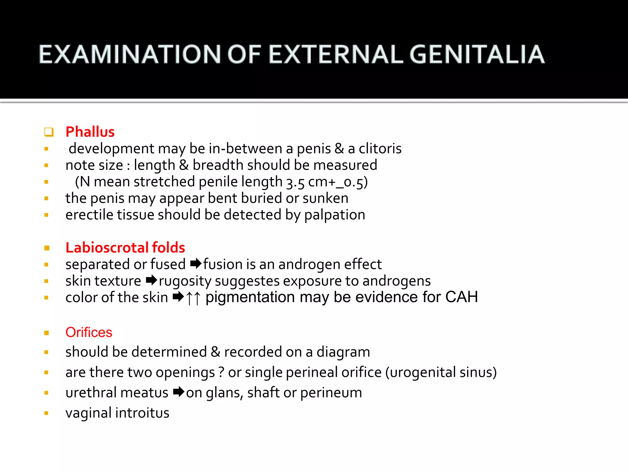 Phallus 
 development may be in-between a penis & a clitoris 
 note size : length & breadth should be measured 
 (N mean stretched penile length 3.5 cm+_0.5) 
 the penis may appear bent buried or sunken 
 erectile tissue should be detected by palpation 
 Labioscrotal folds 
 separated or fused fusion is an androgen effect 
 skin texture rugosity suggestes exposure to androgens 
 color of the skin ↑↑ pigmentation may be evidence for CAH 
 Orifices 
 should be determined & recorded on a diagram 
 are there two openings ? or single perineal orifice (urogenital sinus) 
 urethral meatus on glans, shaft or perineum 
 vaginal introitus 
 