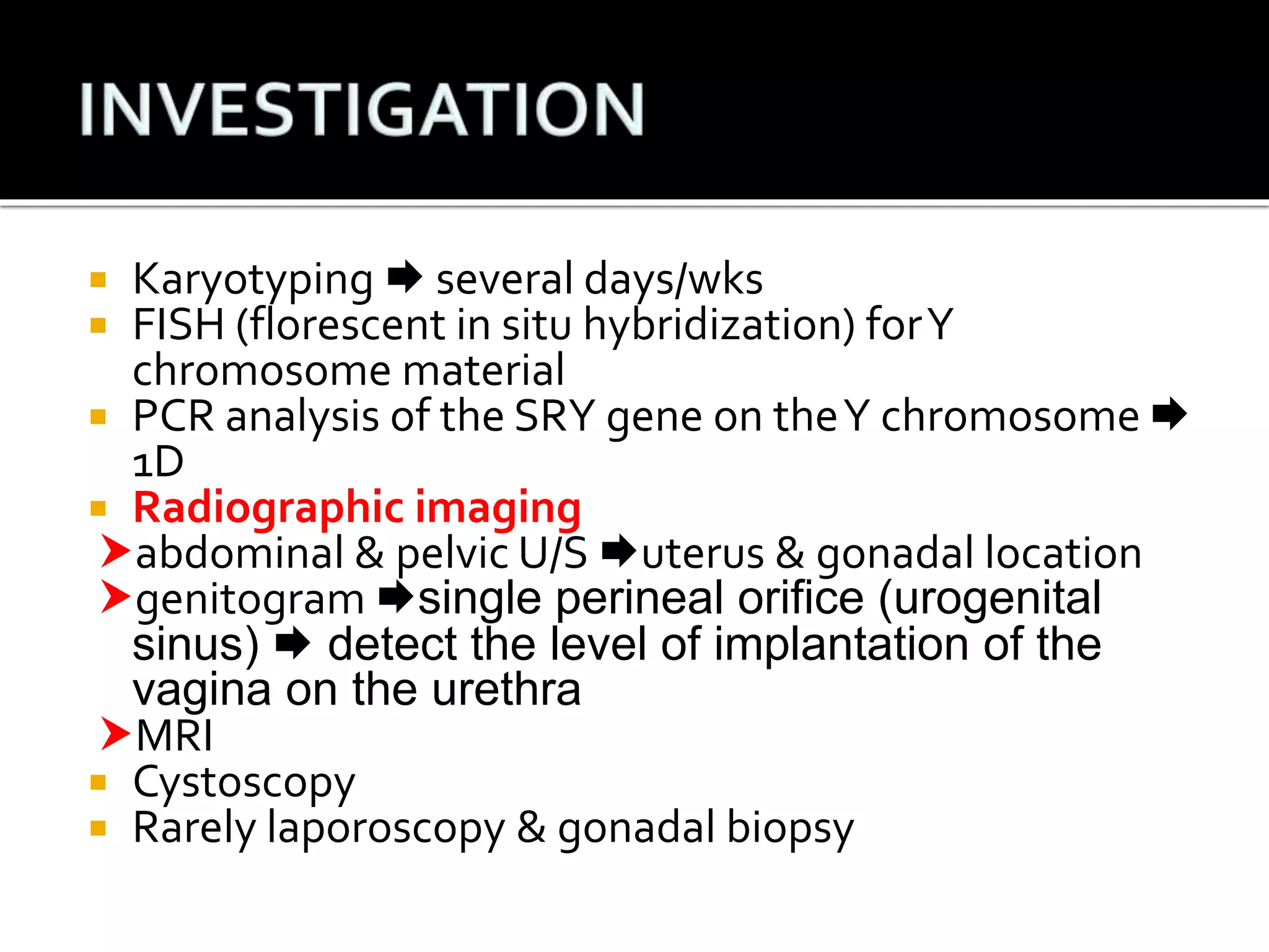  Karyotyping  several days/wks 
 FISH (florescent in situ hybridization) for Y 
chromosome material 
 PCR analysis of the SRY gene on the Y chromosome  
1D 
 Radiographic imaging 
abdominal & pelvic U/S uterus & gonadal location 
genitogram single perineal orifice (urogenital 
sinus)  detect the level of implantation of the 
vagina on the urethra 
MRI 
 Cystoscopy 
 Rarely laporoscopy & gonadal biopsy 
 