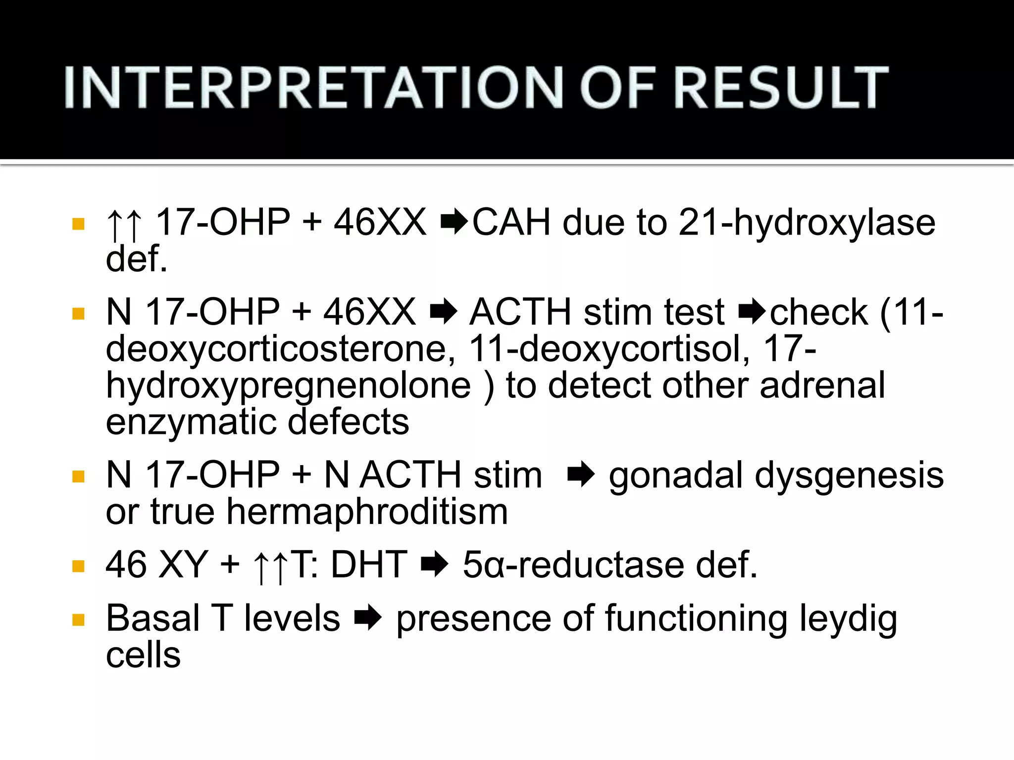  ↑↑ 17-OHP + 46XX CAH due to 21-hydroxylase 
def. 
 N 17-OHP + 46XX  ACTH stim test check (11- 
deoxycorticosterone, 11-deoxycortisol, 17- 
hydroxypregnenolone ) to detect other adrenal 
enzymatic defects 
 N 17-OHP + N ACTH stim  gonadal dysgenesis 
or true hermaphroditism 
 46 XY + ↑↑T: DHT  5α-reductase def. 
 Basal T levels  presence of functioning leydig 
cells 
 