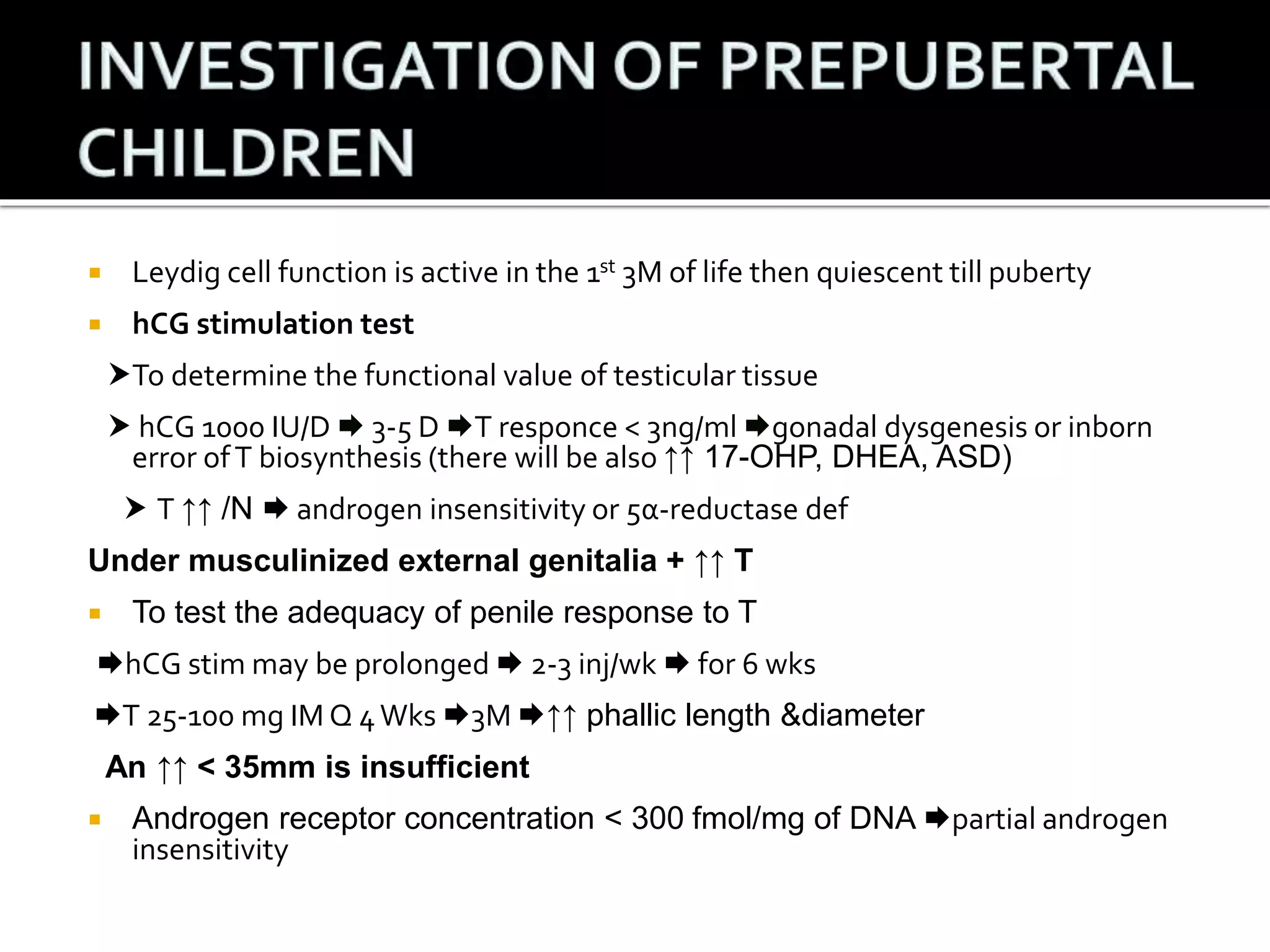  Leydig cell function is active in the 1st 3M of life then quiescent till puberty 
 hCG stimulation test 
To determine the functional value of testicular tissue 
 hCG 1000 IU/D  3-5 D T responce < 3ng/ml gonadal dysgenesis or inborn 
error of T biosynthesis (there will be also ↑↑ 17-OHP, DHEA, ASD) 
 T ↑↑ /N  androgen insensitivity or 5α-reductase def 
Under musculinized external genitalia + ↑↑ T 
 To test the adequacy of penile response to T 
hCG stimmay be prolonged  2-3 inj/wk  for 6 wks 
T 25-100 mg IM Q 4 Wks 3M ↑↑ phallic length &diameter 
An ↑↑ < 35mm is insufficient 
 Androgen receptor concentration < 300 fmol/mg of DNA partial androgen 
insensitivity 
 
