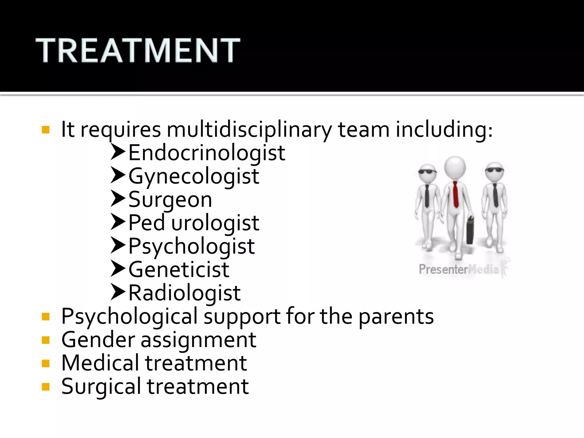  It requires multidisciplinary team including: 
Endocrinologist 
Gynecologist 
Surgeon 
Ped urologist 
Psychologist 
Geneticist 
Radiologist 
 Psychological support for the parents 
 Gender assignment 
 Medical treatment 
 Surgical treatment 
 