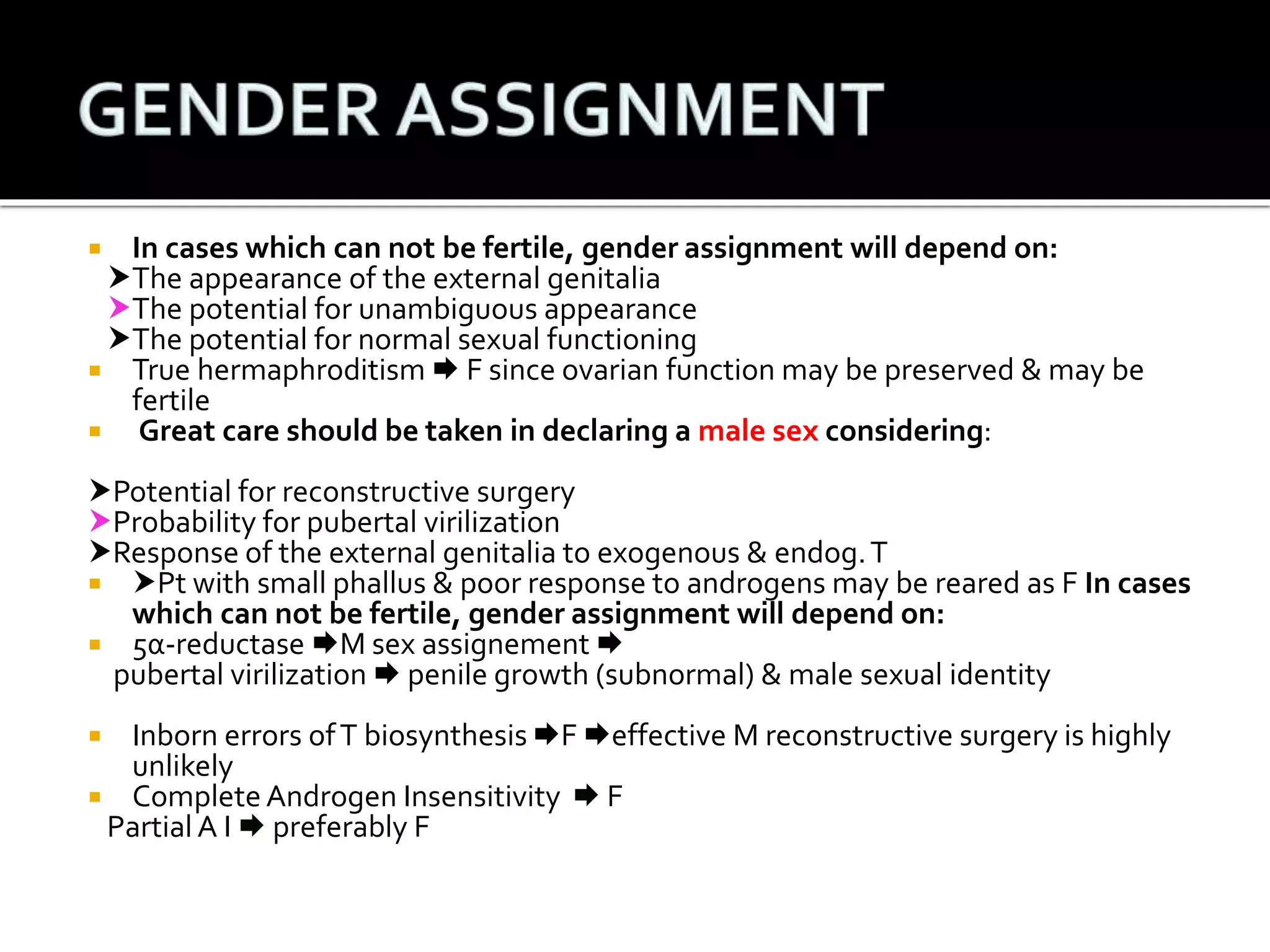  In cases which can not be fertile, gender assignment will depend on: 
The appearance of the external genitalia 
The potential for unambiguous appearance 
The potential for normal sexual functioning 
 True hermaphroditism F since ovarian function may be preserved & may be 
fertile 
 Great care should be taken in declaring a male sex considering: 
Potential for reconstructive surgery 
Probability for pubertal virilization 
Response of the external genitalia to exogenous & endog. T 
 Pt with small phallus & poor response to androgens may be reared as F In cases 
which can not be fertile, gender assignment will depend on: 
 5α-reductase M sex assignement  
pubertal virilization  penile growth (subnormal) & male sexual identity 
 Inborn errors of T biosynthesis F effective M reconstructive surgery is highly 
unlikely 
 Complete Androgen Insensitivity  F 
Partial A I  preferably F 
 