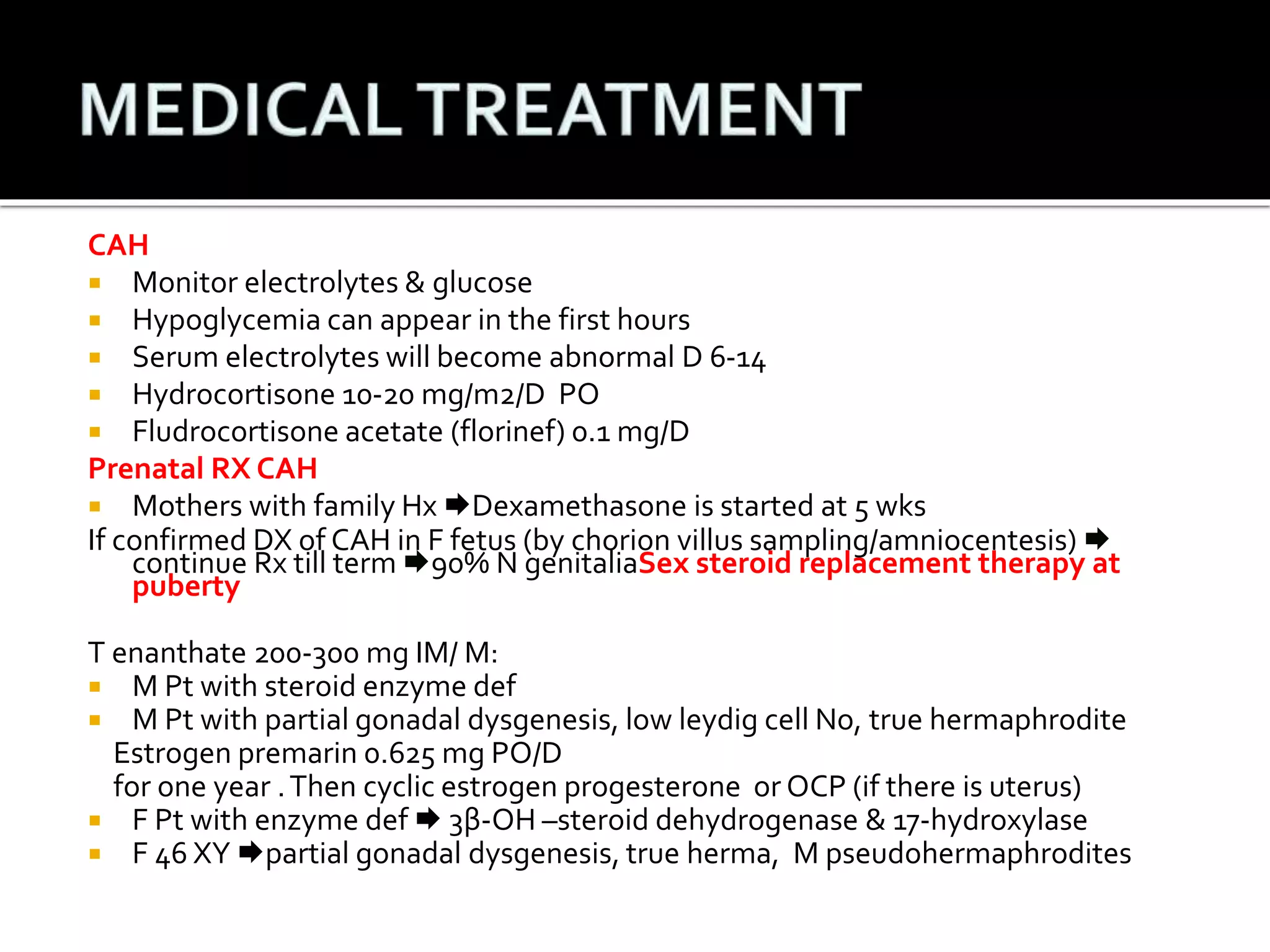 CAH 
 Monitor electrolytes & glucose 
 Hypoglycemia can appear in the first hours 
 Serum electrolytes will become abnormal D 6-14 
 Hydrocortisone 10-20 mg/m2/D PO 
 Fludrocortisone acetate (florinef) 0.1 mg/D 
Prenatal RX CAH 
 Mothers with family Hx Dexamethasone is started at 5 wks 
If confirmed DX of CAH in F fetus (by chorion villus sampling/amniocentesis)  
continue Rx till term 90% N genitaliaSex steroid replacement therapy at 
puberty 
T enanthate 200-300 mg IM/ M: 
 M Pt with steroid enzyme def 
 M Pt with partial gonadal dysgenesis, low leydig cell No, true hermaphrodite 
Estrogen premarin 0.625 mg PO/D 
for one year . Then cyclic estrogen progesterone or OCP (if there is uterus) 
 F Pt with enzyme def  3β-OH –steroid dehydrogenase & 17-hydroxylase 
 F 46 XY partial gonadal dysgenesis, true herma, M pseudohermaphrodites 
 