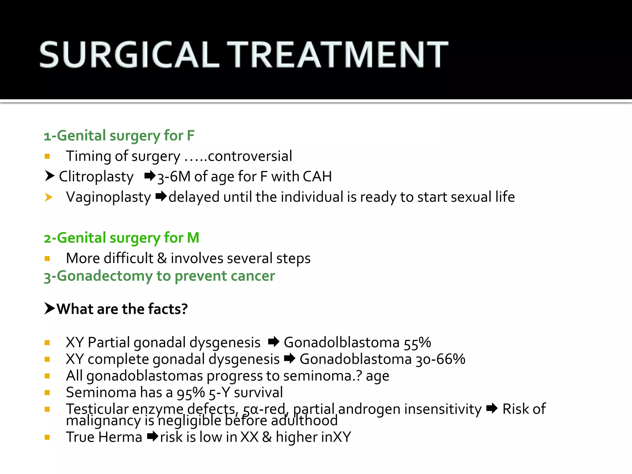 1-Genital surgery for F 
 Timing of surgery …..controversial 
 Clitroplasty 3-6M of age for F with CAH 
 Vaginoplasty delayed until the individual is ready to start sexual life 
2-Genital surgery for M 
 More difficult & involves several steps 
3-Gonadectomy to prevent cancer 
What are the facts? 
 XY Partial gonadal dysgenesis  Gonadolblastoma 55% 
 XY complete gonadal dysgenesis  Gonadoblastoma 30-66% 
 All gonadoblastomas progress to seminoma.? age 
 Seminoma has a 95% 5-Y survival 
 Testicular enzyme defects, 5α-red, partial androgen insensitivity  Risk of 
malignancy is negligible before adulthood 
 True Herma risk is low in XX & higher inXY 
 