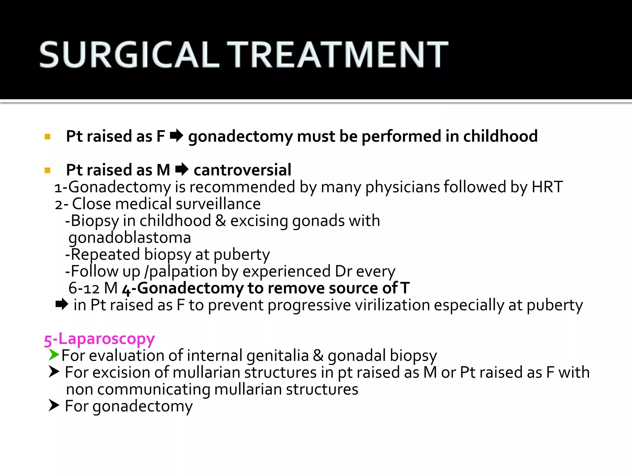  Pt raised as F  gonadectomy must be performed in childhood 
 Pt raised as M  cantroversial 
1-Gonadectomy is recommended by many physicians followed by HRT 
2- Close medical surveillance 
-Biopsy in childhood & excising gonads with 
gonadoblastoma 
-Repeated biopsy at puberty 
-Follow up /palpation by experienced Dr every 
6-12 M4-Gonadectomy to remove source of T 
 in Pt raised as F to prevent progressive virilization especially at puberty 
5-Laparoscopy 
For evaluation of internal genitalia & gonadal biopsy 
 For excision of mullarian structures in pt raised as M or Pt raised as F with 
non communicating mullarian structures 
 For gonadectomy 
 
