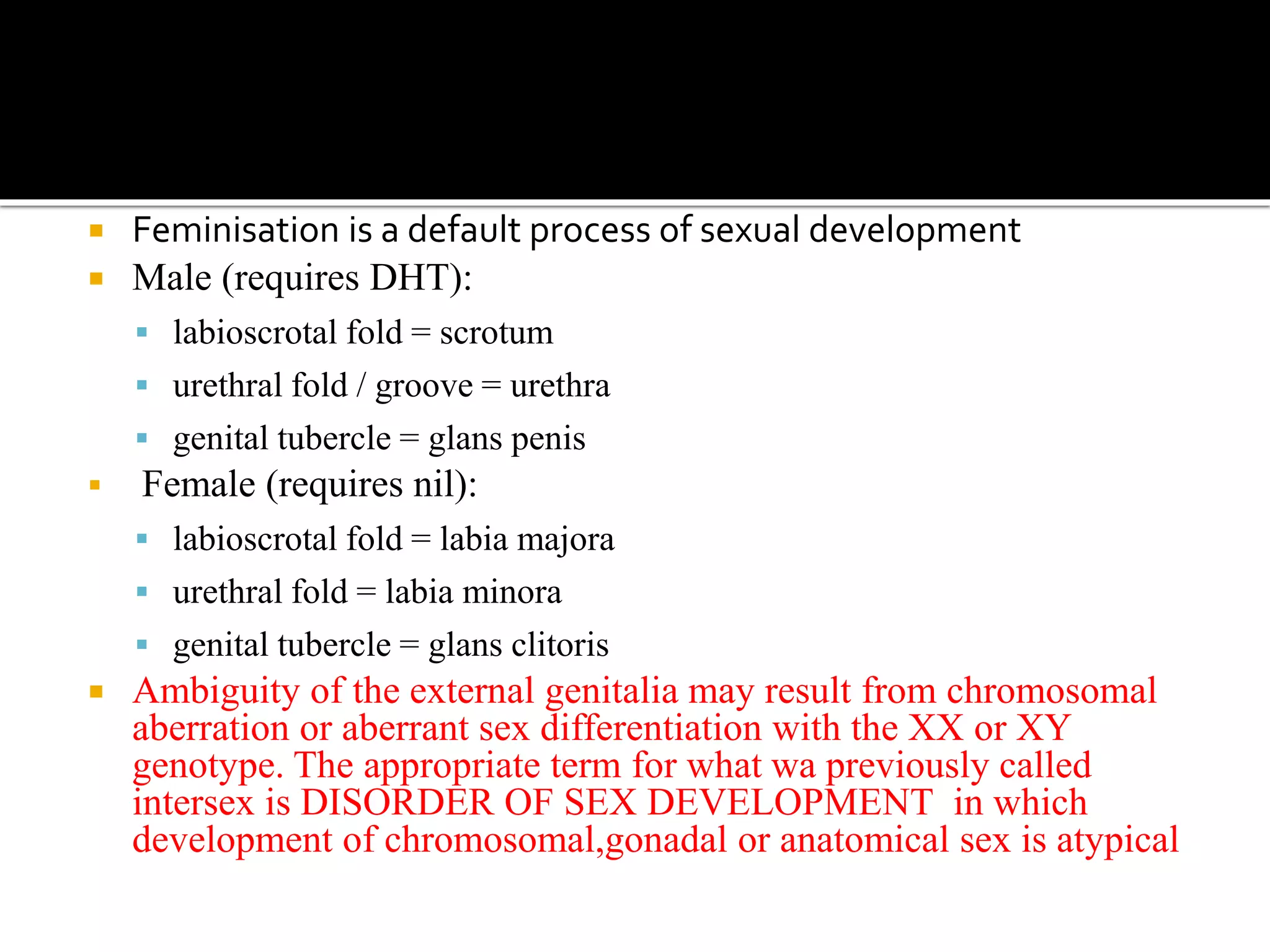  Feminisation is a default process of sexual development 
 Male (requires DHT): 
 labioscrotal fold = scrotum 
 urethral fold / groove = urethra 
 genital tubercle = glans penis 
 Female (requires nil): 
 labioscrotal fold = labia majora 
 urethral fold = labia minora 
 genital tubercle = glans clitoris 
 Ambiguity of the external genitalia may result from chromosomal 
aberration or aberrant sex differentiation with the XX or XY 
genotype. The appropriate term for what wa previously called 
intersex is DISORDER OF SEX DEVELOPMENT in which 
development of chromosomal,gonadal or anatomical sex is atypical 
 