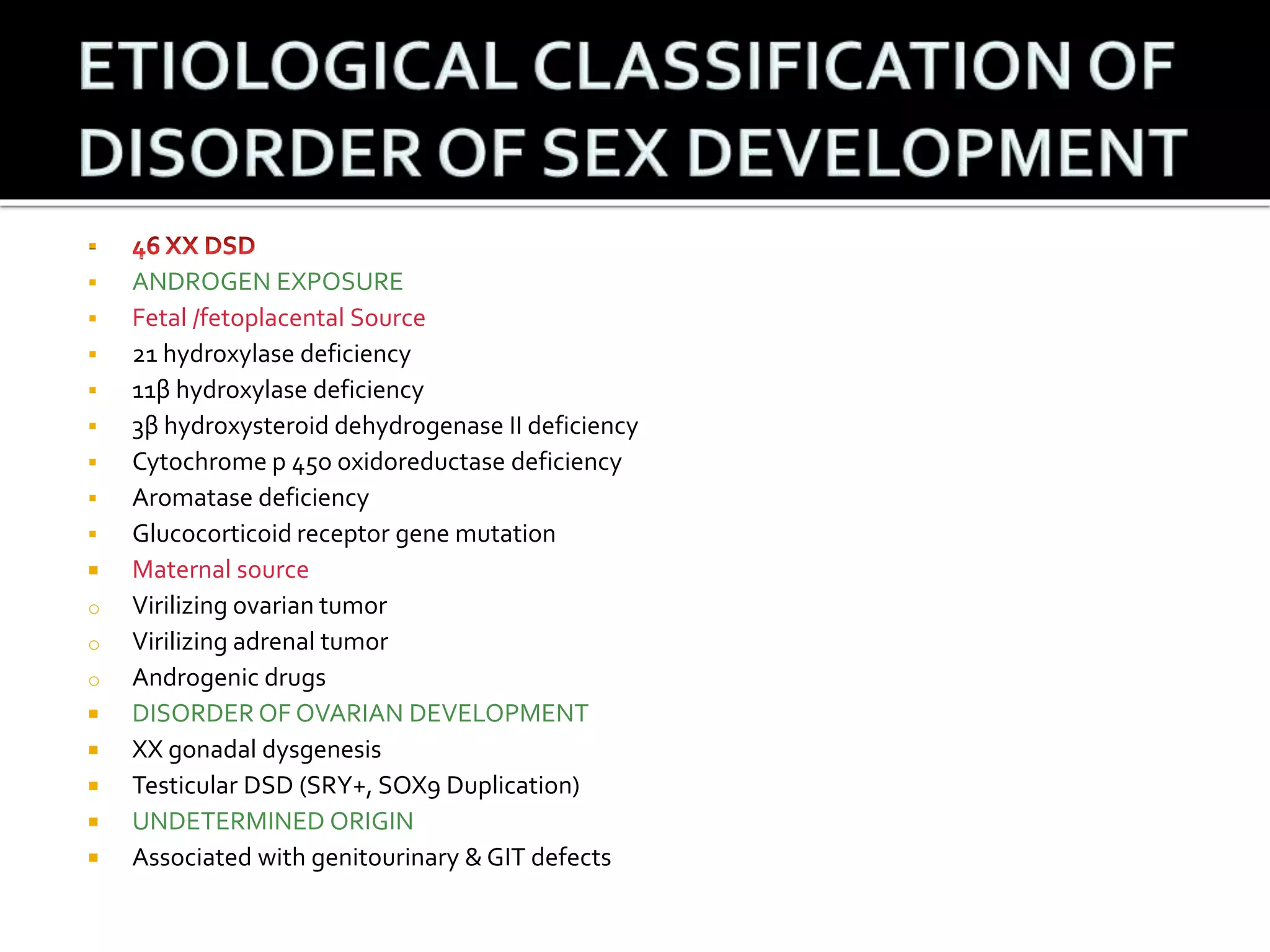  
 ANDROGEN EXPOSURE 
 Fetal /fetoplacental Source 
 21 hydroxylase deficiency 
 11β hydroxylase deficiency 
 3β hydroxysteroid dehydrogenase II deficiency 
 Cytochrome p 45o oxidoreductase deficiency 
 Aromatase deficiency 
 Glucocorticoid receptor gene mutation 
 Maternal source 
o Virilizing ovarian tumor 
o Virilizing adrenal tumor 
o Androgenic drugs 
 DISORDER OF OVARIAN DEVELOPMENT 
 XX gonadal dysgenesis 
 Testicular DSD (SRY+, SOX9 Duplication) 
 UNDETERMINED ORIGIN 
 Associated with genitourinary & GIT defects 
 