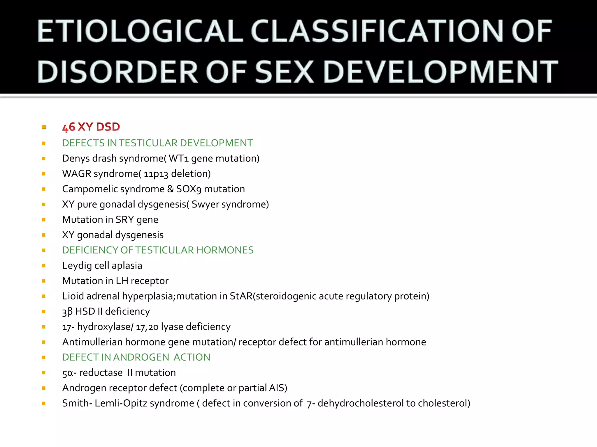  
 DEFECTS IN TESTICULAR DEVELOPMENT 
 Denys drash syndrome( WT1 gene mutation) 
 WAGR syndrome( 11p13 deletion) 
 Campomelic syndrome & SOX9 mutation 
 XY pure gonadal dysgenesis( Swyer syndrome) 
 Mutation in SRY gene 
 XY gonadal dysgenesis 
 DEFICIENCY OF TESTICULAR HORMONES 
 Leydig cell aplasia 
 Mutation in LH receptor 
 Lioid adrenal hyperplasia;mutation in StAR(steroidogenic acute regulatory protein) 
 3β HSD II deficiency 
 17- hydroxylase/ 17,20 lyase deficiency 
 Antimullerian hormone gene mutation/ receptor defect for antimullerian hormone 
 DEFECT IN ANDROGEN ACTION 
 5α- reductase II mutation 
 Androgen receptor defect (complete or partial AIS) 
 Smith- Lemli-Opitz syndrome ( defect in conversion of 7- dehydrocholesterol to cholesterol) 
 