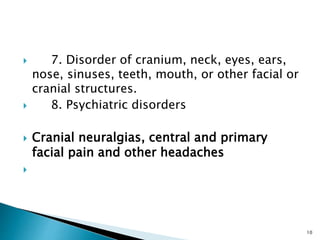  7. Disorder of cranium, neck, eyes, ears,
nose, sinuses, teeth, mouth, or other facial or
cranial structures.
 8. Psychiatric disorders
 Cranial neuralgias, central and primary
facial pain and other headaches

10
 